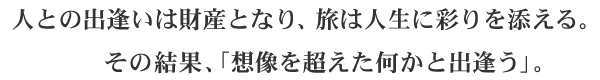 人との出逢いは財産となり、旅は人生に彩りを添える。　　その結果、「想像を超えた何かと出逢う」。